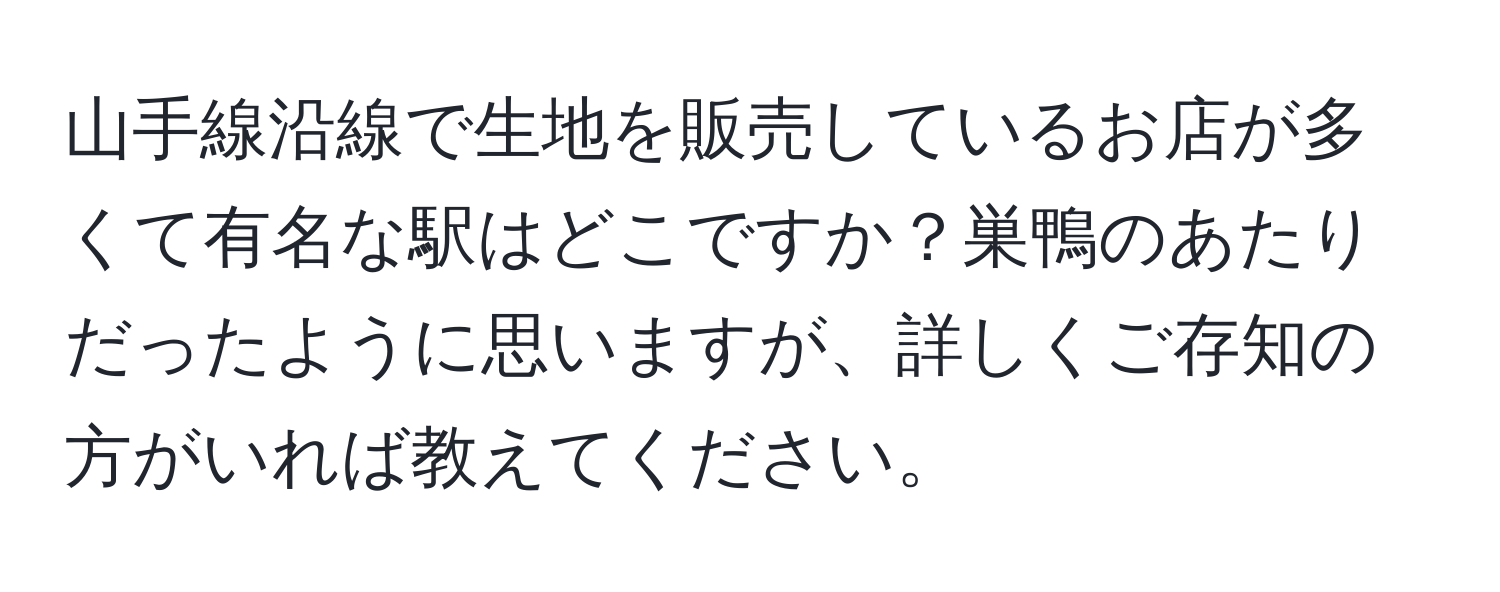 山手線沿線で生地を販売しているお店が多くて有名な駅はどこですか？巣鴨のあたりだったように思いますが、詳しくご存知の方がいれば教えてください。