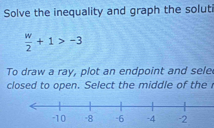 Solve the inequality and graph the soluti
 w/2 +1>-3
To draw a ray, plot an endpoint and sele 
closed to open. Select the middle of the r