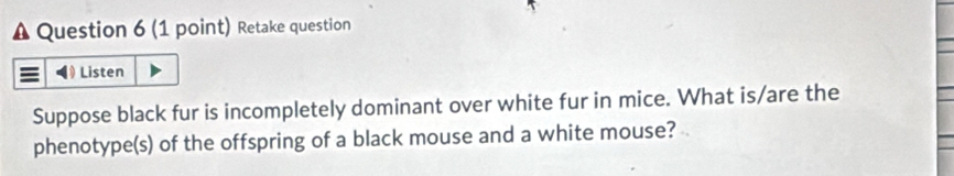 Retake question 
Listen 
Suppose black fur is incompletely dominant over white fur in mice. What is/are the 
phenotype(s) of the offspring of a black mouse and a white mouse?