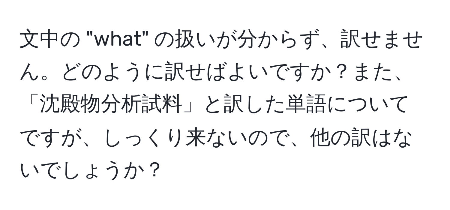 文中の "what" の扱いが分からず、訳せません。どのように訳せばよいですか？また、「沈殿物分析試料」と訳した単語についてですが、しっくり来ないので、他の訳はないでしょうか？