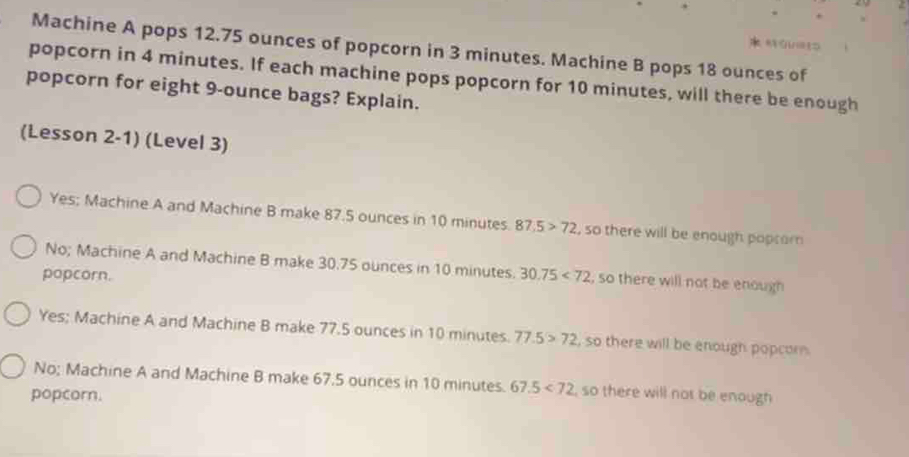 GUGt
Machine A pops 12.75 ounces of popcorn in 3 minutes. Machine B pops 18 ounces of
popcorn in 4 minutes. If each machine pops popcorn for 10 minutes, will there be enough
popcorn for eight 9-ounce bags? Explain.
(Lesson 2-1) (Level 3)
Yes; Machine A and Machine B make 87.5 ounces in 10 minutes. 87.5>72 , so there will be enough popcor
No; Machine A and Machine B make 30.75 ounces in 10 minutes.
popcorn. 30.75<72</tex> , so there will not be enough
Yes; Machine A and Machine B make 77.5 ounces in 10 minutes. 77.5>72 , so there will be enough popcor
No; Machine A and Machine B make 67.5 ounces in 10 minutes. 67.5<72</tex> , so there will not be enough
popcorn.