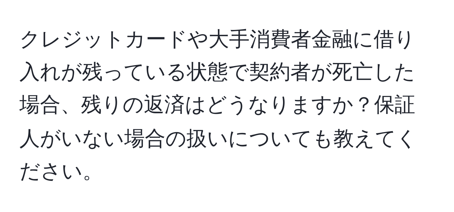 クレジットカードや大手消費者金融に借り入れが残っている状態で契約者が死亡した場合、残りの返済はどうなりますか？保証人がいない場合の扱いについても教えてください。