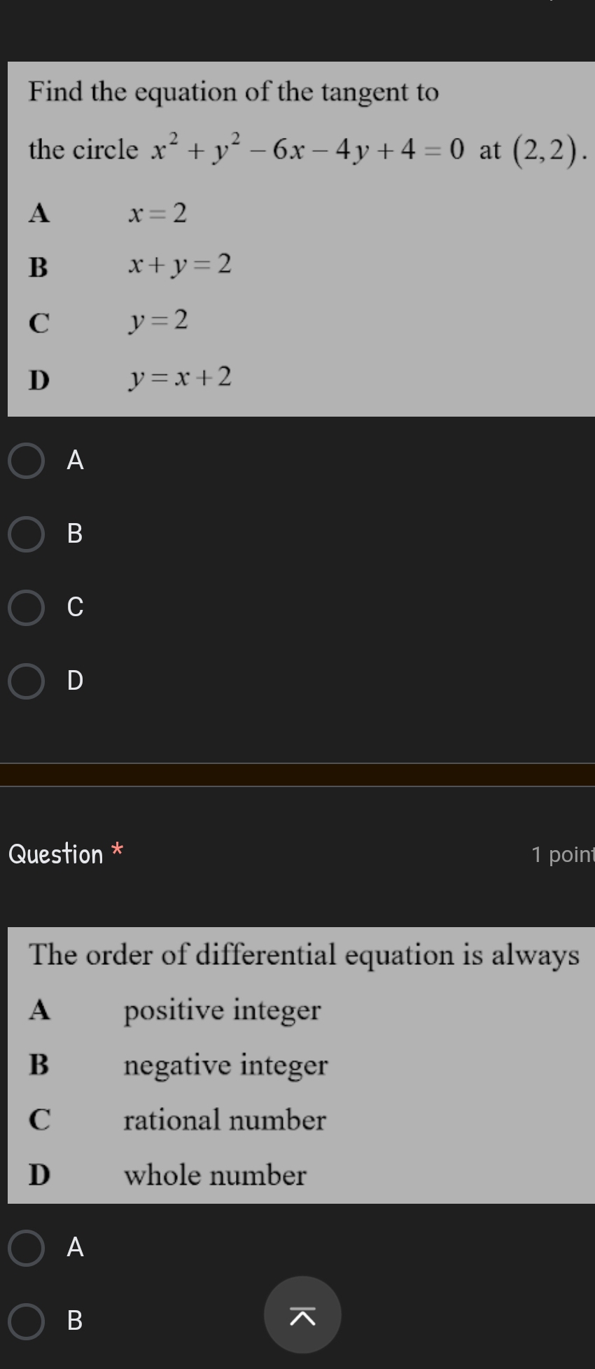 Find the equation of the tangent to
the circle x^2+y^2-6x-4y+4=0 at (2,2).
A x=2
B
x+y=2
C y=2
D y=x+2
A
B
C
D
Question * 1 point
The order of differential equation is always
A positive integer
B negative integer
C rational number
D whole number
A
B