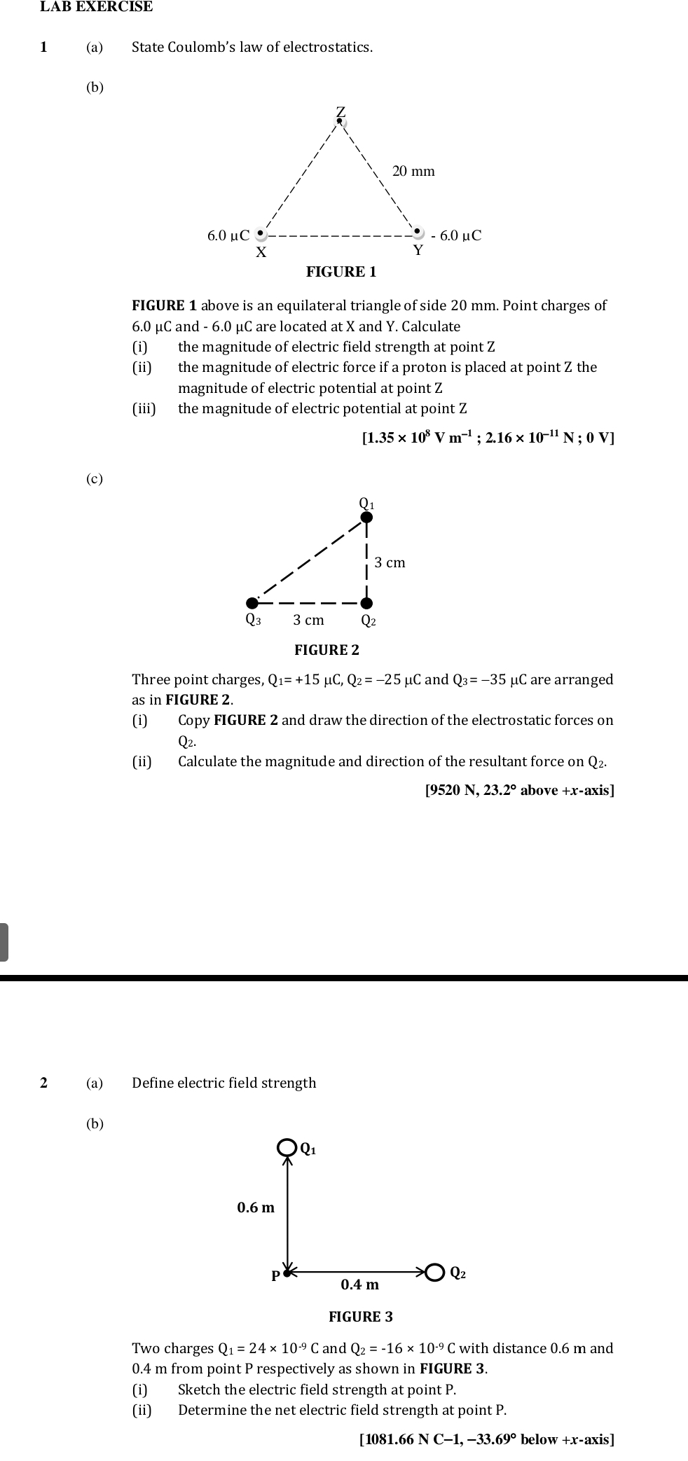 1 (a) State Coulomb’s law of electrostatics.
(b)
FIGURE 1
FIGURE 1 above is an equilateral triangle of side 20 mm. Point charges of
6.0 μC and - 6.0 μC are located at X and Y. Calculate
(i) the magnitude of electric field strength at point Z
(ii) the magnitude of electric force if a proton is placed at point Z the
magnitude of electric potential at point Z
(iii) the magnitude of electric potential at point Z
[1.35* 10^8Vm^(-1);2.16* 10^(-11)N;0V]
(c)
FIGURE 2
Three point charges, Q_1=+15mu C,Q_2=-25mu C and O_3=-35 μC are arranged
as in FIGURE 2.
(i) Copy FIGURE 2 and draw the direction of the electrostatic forces on
O2.
(ii) Calculate the magnitude and direction of the resultant force on Q2.
[9520 N, 23.2° above +x-axis]
2 (a) Define electric field strength
(b)
Q_1
0.6 m
P 0.4 m
Q2
FIGURE 3
Two charges Q_1=24* 10^(-9)C and Q_2=-16* 10^(-9)C with distance 0.6 m and
0.4 m from point P respectively as shown in FIGURE 3.
(i) Sketch the electric field strength at point P.
(ii) Determine the net electric field strength at point P.
[1081.66 NC-1,-33.69° below +x-axis]