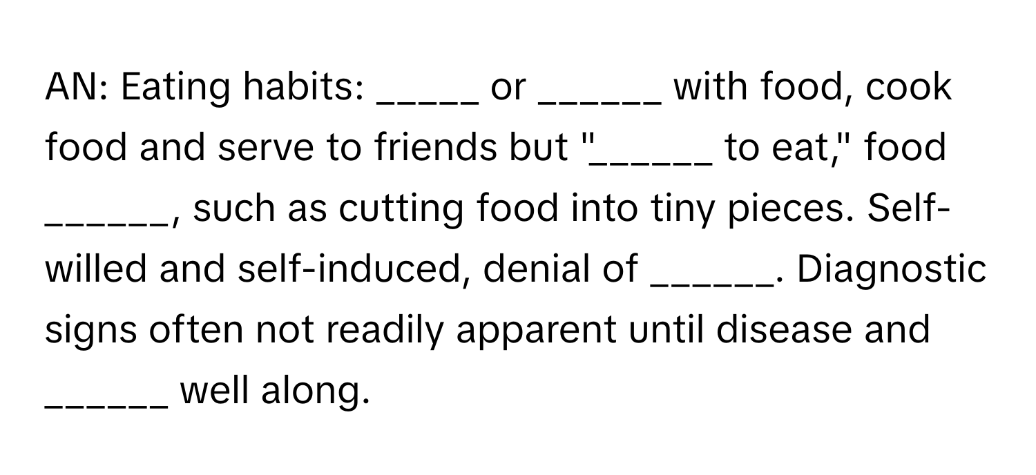 AN: Eating habits: _____ or ______ with food, cook food and serve to friends but "______ to eat," food ______, such as cutting food into tiny pieces. Self-willed and self-induced, denial of ______. Diagnostic signs often not readily apparent until disease and ______ well along.