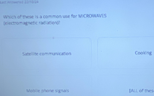 Last Answered 22/10/24
Which of these is a common use for MICROWAVES
(electromagnetic radiation)?
Satellite communication Cooking
Moblie phone signals [ALL of thes