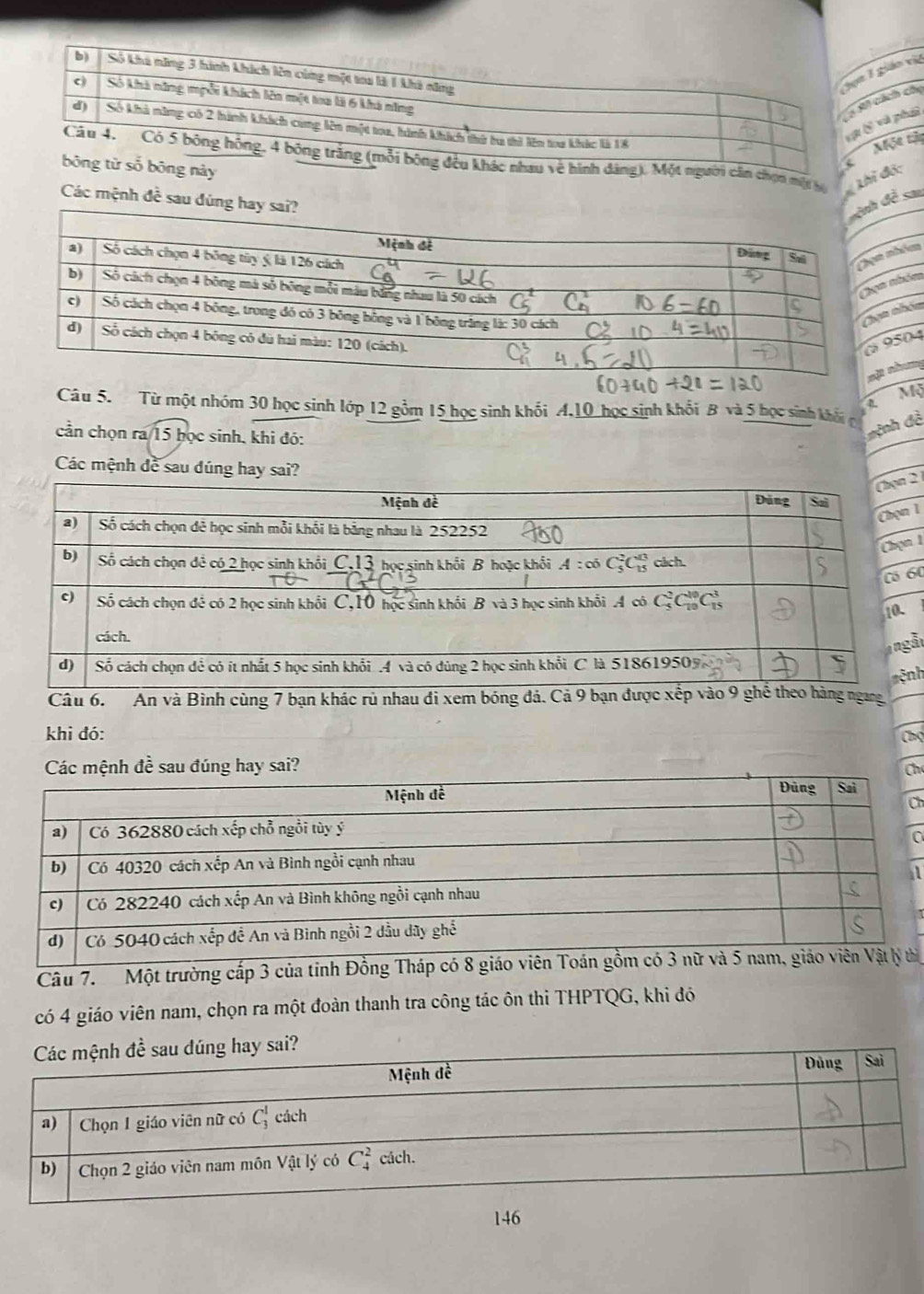 ch choáo việ
phu
ột tậ
về hình đâng). Một người cần chọn một hộ 4c^2
ng này
Thi độ:
Các mệnh đề sa
m
m
êm
4
ng
Mộ
Câu 5. Từ một nhóm 30 học sinh lớp 12 gồm 15 học sinh khối A,10 học sinh khổi B và 5 học sinh khẩu
cần chọn ra/15 học sinh, khi đó:
đệnh đề
Các mệnh đề sau đúng hay sai?
2 1
1
1
60
ẫi
Câu 6.   An và Bình cùng 7 bạn khác rù nhau đi xem bóng đá. Cả 9 bạn được xếp vào 9 ghể theo hàng ngangnh
khi đó:
Chọ
h
h
a
a
Câu 7.  Một trường cấp 3 của tỉnh Đồng Tháp có 8 giáo viên Toát
có 4 giáo viên nam, chọn ra một đoàn thanh tra công tác ôn thi THPTQG, khi đó
146