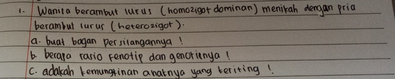 Wanita berambut lurus (homozigor dominan) menikah dengan pria 
berambur lurus (heterozigor). 
a. buat bagan persilangannya! 
6. beraya rasio Fenotip dan genorienya! 
C. adakah kemungtinan anatnya yang teriting!