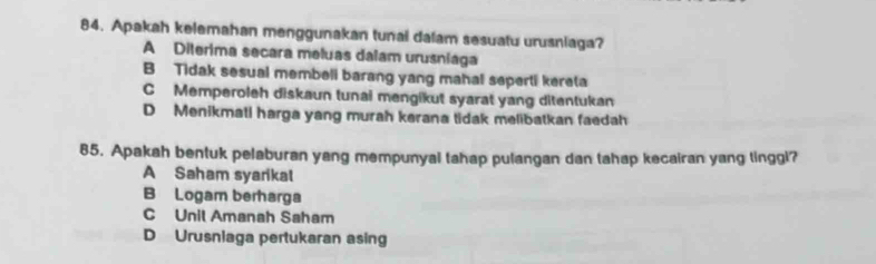 Apakah kelemahan menggunakan tunai dalam sesuatu urusniaga?
A Diterima secara meluas dalam urusniaga
B Tidak sesual membeli barang yang mahal seperti kereta
C Memperoleh diskaun tunai mengikut syarat yang ditentukan
D Menikmati harga yang murah kerana tidak melibatkan faedah
85. Apakah bentuk pelaburan yang mempunyai tahap pulangan dan tahap kecairan yang tinggl?
A Saham syarikal
B Logam berharga
C Unil Amanah Saham
D Urusnlaga pertukaran asing