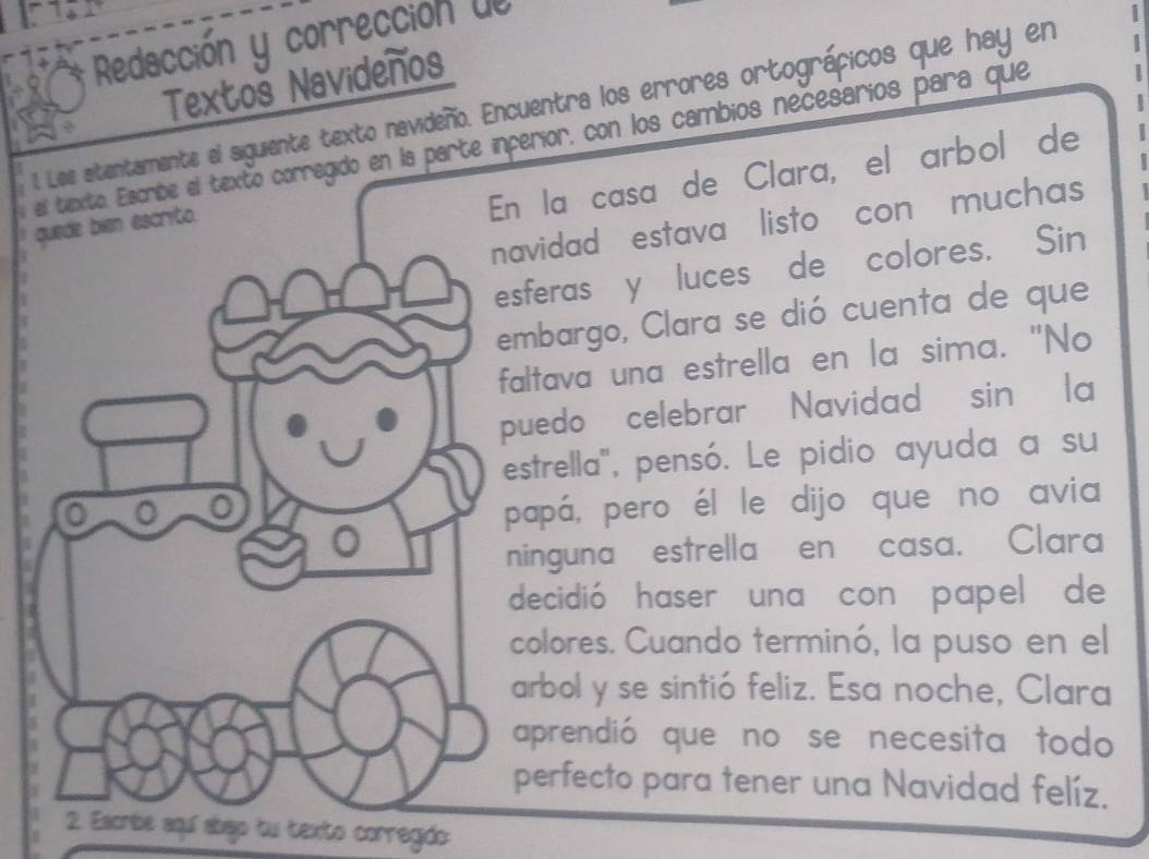 Redacción y corrección dl 
Textoš Navideños 
1. Les atentamente el siguiente texto navideño. Encuentra los errores ortográficos que hay en 
el texto. Elscribe el texto corregido en la parte inperior, con los cambios necesarios para que 1 
En la casa de Clara, el arbol de 
navidad estava listo con muchas 
quede bien escrito. 
esferas y luces de colores. Sin 
embargo, Clara se dió cuenta de que 
faltava una estrella en la sima. "No 
puedo celebrar Navidad' sin ' la 
estrella'', pensó. Le pidio ayuda a su 
papá, pero él le dijo que no avia 
。 
ninguna estrella en casa. Clara 
decidió haser una con papel de 
colores. Cuando terminó, la puso en el 
arbol y se sintió feliz. Esa noche, Clara 
aprendió que no se necesita todo 
perfecto para tener una Navidad felíz. 
2. Escribe aquí abajo tu texto corregido