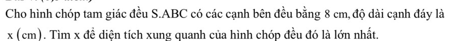 Cho hình chóp tam giác đều S. ABC có các cạnh bên đều bằng 8 cm, độ dài cạnh đáy là
x (cm). Tìm x để diện tích xung quanh của hình chóp đều đó là lớn nhất.