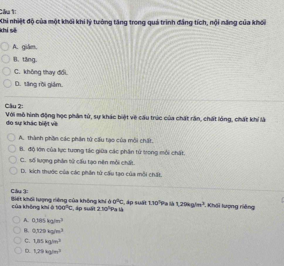 Khi nhiệt độ của một khối khí lý tưởng tăng trong quá trình đắng tích, nội năng của khối
khí sẽ
A. giảm.
B. tăng.
C. không thay đổi.
D. tăng rồi giảm.
Câu 2:
Với mô hình động học phân tử, sự khác biệt về cấu trúc của chất rắn, chất lóng, chất khí là
do sự khác biệt về
A. thành phần các phân tử cấu tạo của mỗi chất.
B. độ lớn của lực tương tác giữa các phân tứ trong mỗi chất.
C. số lượng phân tử cấu tạo nên mỗi chất.
D. kích thước của các phân tử cấu tạo của mỗi chất.
Câu 3:
Biết khối lượng riêng của không khí ở 0^0C , áp suất 1.10^5Pa a là 1,29kg/m^3. Khối lượng riêng
của không khí ở 100^0C , áp suất 2.10^5P a là
A. 0,185kg/m^3
B. 0,129kg/m^3
C. 1,85kg/m^3
D. 1,29kg/m^3