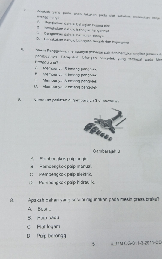 Apakah yang perlu anda lakukan pada plat sebelum melakukan kerja
menggulung?
A. Bengkokan dahulu bahagian hujung plat
B. Bengkokan dahulu bahagian tengahnya
C. Bengkokan dahulu bahagian sisinya
D. Bengkokan dahulu bahagian tengah dan hujungnya
8. Mesin Penggulung mempunyai pelbagai saiz dan bentuk mengikut jenama da
pembuatnya. Berapakah bilangan pengolek yang terdapat pada Mer
Penggulung?
A. Mempunyai 5 batang pengolek
B. Mempunyai 4 batang pengolek
C. Mempunyai 3 batang pengolek
D. Mempunyai 2 batang pengolek
9. Namakan perlatan di gambarajah 3 di bawah ini
Gambarajah 3
A. Pembengkok paip angin.
B. Pembengkok paip manual.
C. Pembengkok paip elektrik.
D. Pembengkok paip hidraulik.
8. Apakah bahan yang sesuai digunakan pada mesin press brake?
A. Besi L
B. Paip padu
C. Plat logam
D. Paip berongg
5 ILJTM OG-011-3-2011-CO