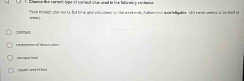 Choose the correct type of context clue used in the fallowing sentence.
Even though she works full time and volunteers on the weekends, Katherine is Indefatigable - she never seems to be tixed or
weary.
contrast
restatement/description
companison
cause and-effect