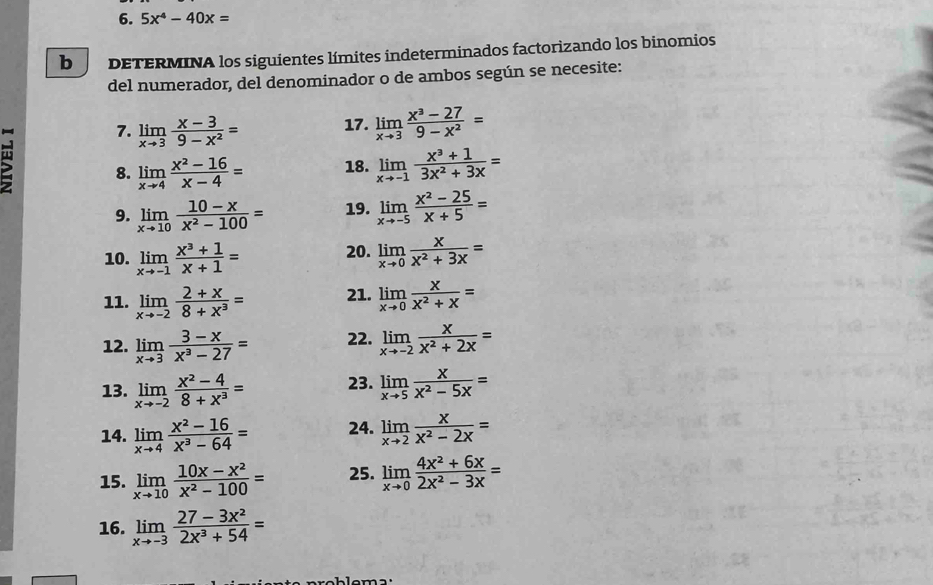 5x^4-40x=
b DETERMINA los siguientes límites indeterminados factorizando los binomios
del numerador, del denominador o de ambos según se necesite:
7. limlimits _xto 3 (x-3)/9-x^2 = 17. limlimits _xto 3 (x^3-27)/9-x^2 =
8. limlimits _xto 4 (x^2-16)/x-4 = 18. limlimits _xto -1 (x^3+1)/3x^2+3x =
9. limlimits _xto 10 (10-x)/x^2-100 = 19. limlimits _xto -5 (x^2-25)/x+5 =
10. limlimits _xto -1 (x^3+1)/x+1 = 20. limlimits _xto 0 x/x^2+3x =
11. limlimits _xto -2 (2+x)/8+x^3 = 21. limlimits _xto 0 x/x^2+x =
12. limlimits _xto 3 (3-x)/x^3-27 = 22. limlimits _xto -2 x/x^2+2x =
13. limlimits _xto -2 (x^2-4)/8+x^3 = 23. limlimits _xto 5 x/x^2-5x =
14. limlimits _xto 4 (x^2-16)/x^3-64 = 24. limlimits _xto 2 x/x^2-2x =
15. limlimits _xto 10 (10x-x^2)/x^2-100 = 25. limlimits _xto 0 (4x^2+6x)/2x^2-3x =
16. limlimits _xto -3 (27-3x^2)/2x^3+54 =