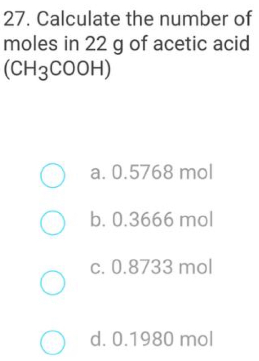 Calculate the number of
moles in 22 g of acetic acid
(CH_3COOH)
a. 0.5768 mol
b. 0.3666 mol
c. 0.8733 mol
d. 0.1980 mol