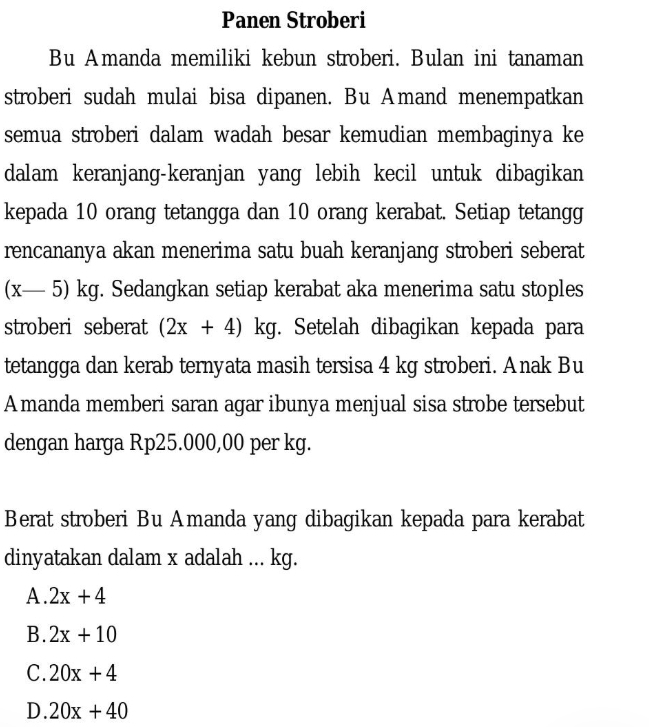 Panen Stroberi
Bu Amanda memiliki kebun stroberi. Bulan ini tanaman
stroberi sudah mulai bisa dipanen. Bu Amand menempatkan
semua stroberi dalam wadah besar kemudian membaginya ke
dalam keranjang-keranjan yang lebih kecil untuk dibagikan
kepada 10 orang tetangga dan 10 orang kerabat. Setiap tetangg
rencananya akan menerima satu buah keranjang stroberi seberat
(x-5)kg. Sedangkan setiap kerabat aka menerima satu stoples
stroberi seberat (2x+4) . kg. Setelah dibagikan kepada para
tetangga dan kerab ternyata masih tersisa 4 kg stroberi. Anak Bu
Amanda memberi saran agar ibunya menjual sisa strobe tersebut
dengan harga Rp25.000,00 per kg.
Berat stroberi Bu Amanda yang dibagikan kepada para kerabat
dinyatakan dalam x adalah ... kg.
A. 2x+4
B. 2x+10
C. 20x+4
D. 20x+40