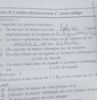 voir N°2 matière physique chimie 1^(er) année collège. 
Exercice : 1 
Complétez les phrases suivantes : 
) On mesure la masse avec une_ 
l'unité 
internationale de la masse est. _ 
9) La masse volumique d'un corps est le rapport de sa 
_ par son_ 
) On exprime la masse volumique par la relation_ 
d) Un objet flotte sur un liquide si sa masse volumique e 
_à celle du liquide. 
e) Un objet coule dans un liquide si sa masse volumique 
est _à celle du liquide. 
Exercice: 2 
Une plaque a une masse de 1,5 Kg et un volume de 167.4
cm3. 
1) Exprimer la masse de cette plaque en g
2) Calculer la masse volumique de cette plaque en gc
Déduire la nature de cette plaque :