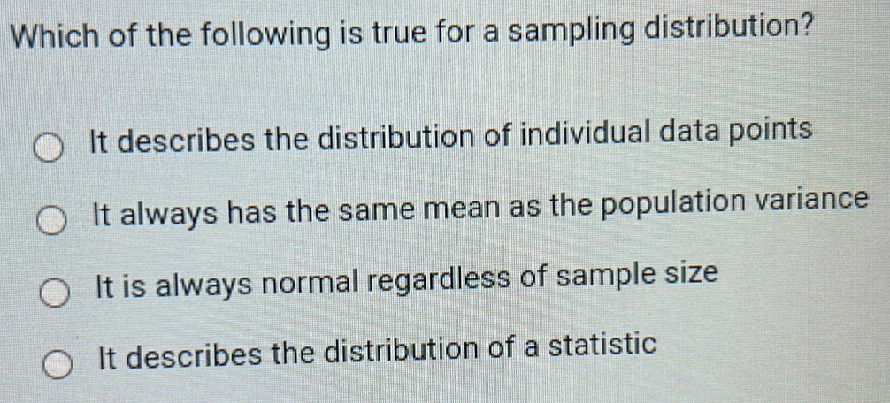 Which of the following is true for a sampling distribution?
It describes the distribution of individual data points
It always has the same mean as the population variance
It is always normal regardless of sample size
It describes the distribution of a statistic