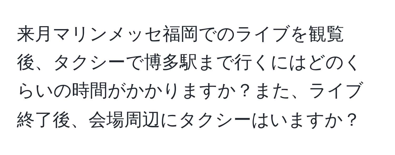 来月マリンメッセ福岡でのライブを観覧後、タクシーで博多駅まで行くにはどのくらいの時間がかかりますか？また、ライブ終了後、会場周辺にタクシーはいますか？