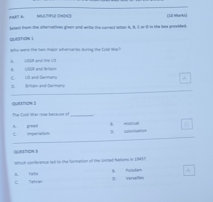 MIUILTIPILE CH)OXCIE (10 Marks)
Sellect from the aternatives given and write the correct letter A, B, C or D in the box provided.
QUESTION 1
Who were the two major adversaries during the Cold War?
A. USSR and the US
B. USSR and Britain
C US and Germany
_
D. Britain and Germany
QUESTION 2
The Cold War rose because of_
A. greed B. mistrust
_
C imperiallism D. colonisation
QUESTION 3
Which conference led to the formation of the United Nations in 1945?
A Yaïta B. Potsdam
C. Tehiran D. Versailles