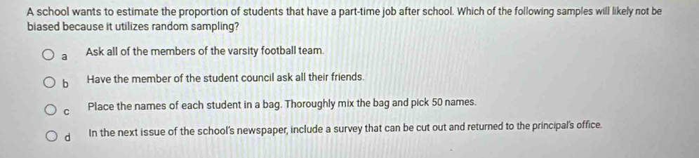 A school wants to estimate the proportion of students that have a part-time job after school. Which of the following samples will likely not be
biased because it utilizes random sampling?
a Ask all of the members of the varsity football team
b Have the member of the student council ask all their friends.
C Place the names of each student in a bag. Thoroughly mix the bag and pick 50 names.
d In the next issue of the school’s newspaper, include a survey that can be cut out and returned to the principal's office.