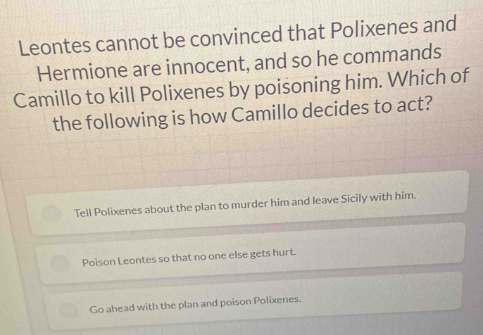 Leontes cannot be convinced that Polixenes and
Hermione are innocent, and so he commands
Camillo to kill Polixenes by poisoning him. Which of
the following is how Camillo decides to act?
Tell Polixenes about the plan to murder him and leave Sicily with him.
Poison Leontes so that no one else gets hurt.
Go ahead with the plan and poison Polixenes.