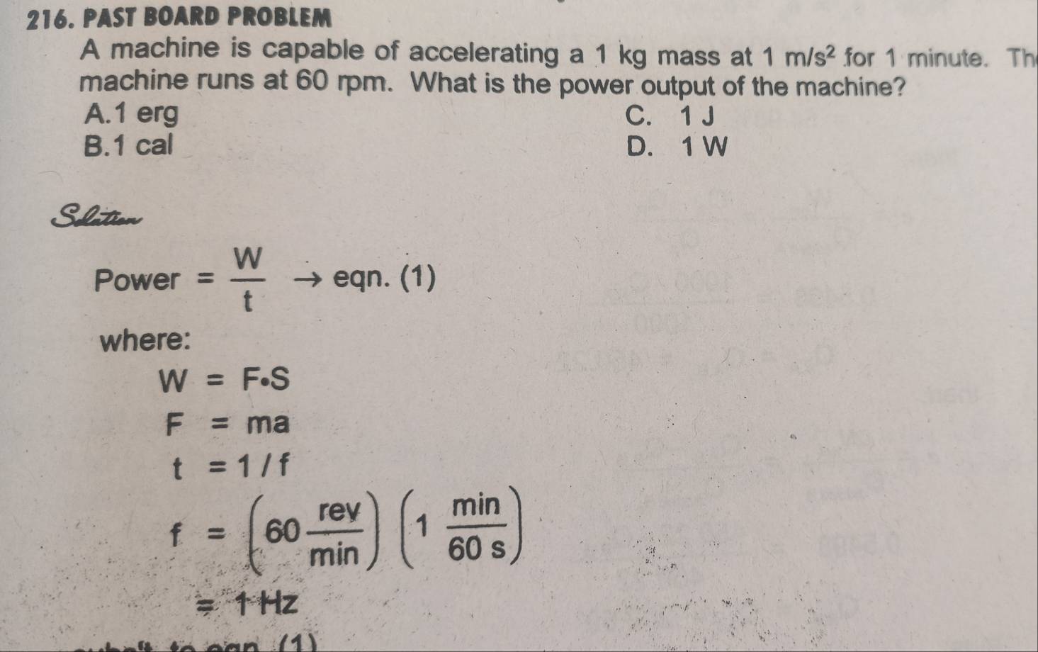 PAST BOARD PROBLEM
A machine is capable of accelerating a 1 kg mass at 1m/s^2 for 1 minute. Th
machine runs at 60 rpm. What is the power output of the machine?
A. 1 erg C. 1 J
B. 1 cal D. 1 W
Slation
Power = W/t to eqn.(1)
where:
W=F· S
F=ma
t=1/f
f=(60 rev/min )(1 min/60s )
=1Hz
(1)