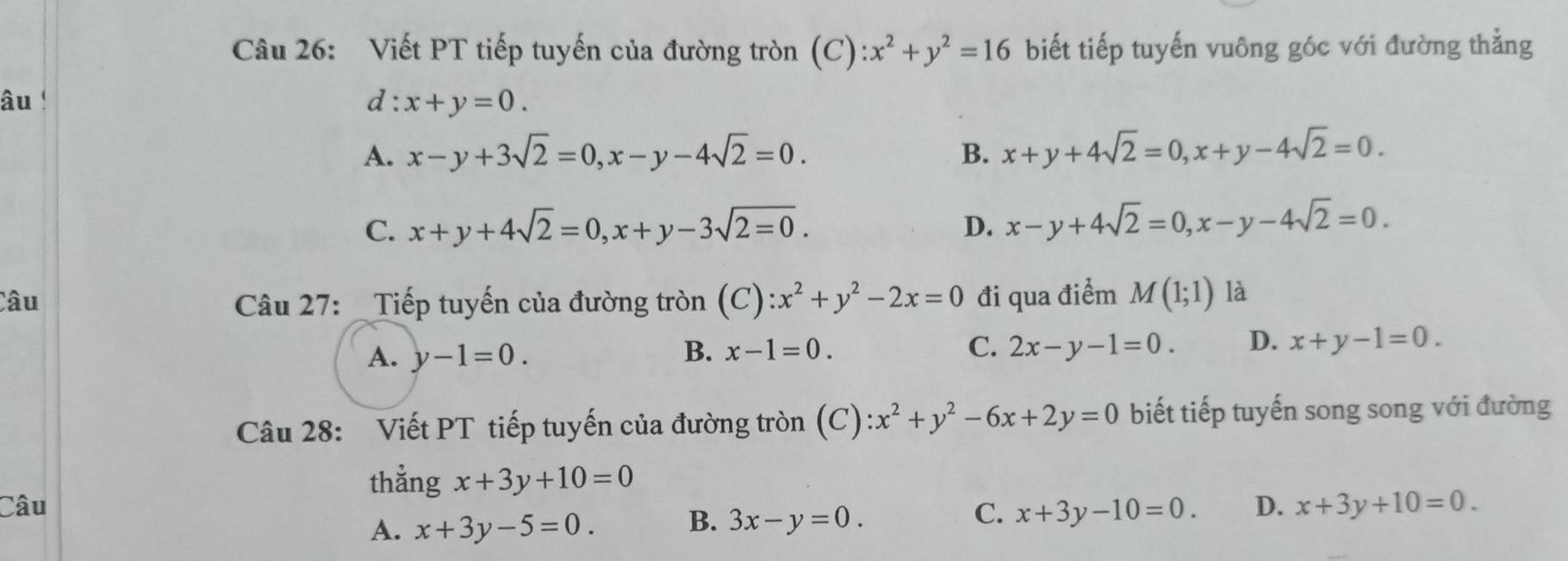 Viết PT tiếp tuyến của đường tròn (C) ):x^2+y^2=16 biết tiếp tuyến vuông góc với đường thẳng
âu 
d :x+y=0.
A. x-y+3sqrt(2)=0, x-y-4sqrt(2)=0. B. x+y+4sqrt(2)=0, x+y-4sqrt(2)=0.
C. x+y+4sqrt(2)=0, x+y-3sqrt(2=0). D. x-y+4sqrt(2)=0, x-y-4sqrt(2)=0. 
Câu Câu 27: _Tiếp tuyến của đường tròn (C): x^2+y^2-2x=0 đi qua điểm M(1;1) là
A. y-1=0. B. x-1=0. C. 2x-y-1=0. D. x+y-1=0. 
Câu 28: Viết PT tiếp tuyến của đường tròn (C) :x^2+y^2-6x+2y=0 biết tiếp tuyến song song với đường
thằng x+3y+10=0
Câu C. x+3y-10=0. D. x+3y+10=0.
A. x+3y-5=0. B. 3x-y=0.