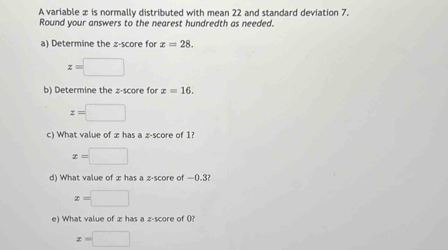 A variable x is normally distributed with mean 22 and standard deviation 7. 
Round your answers to the nearest hundredth as needed. 
a) Determine the z-score for x=28.
z=□
b) Determine the z-score for x=16.
z=□
c) What value of x has a z-score of 1?
x=□
d) What value of x has a z-score of —0.3?
x=□
e) What value of x has a z-score of 0?
x=□