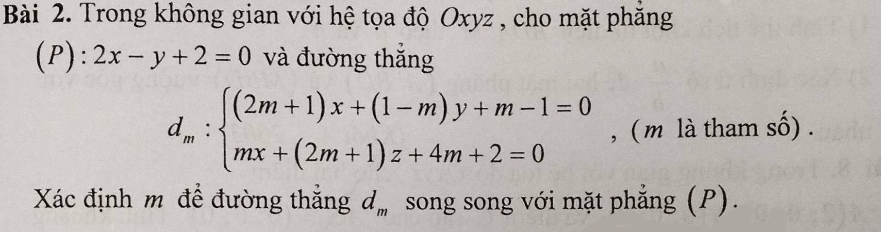 Trong không gian với hệ tọa độ Oxyz , cho mặt phăng
(P): 2x-y+2=0 và đường thắng
d_m:beginarrayl (2m+1)x+(1-m)y+m-1=0 mx+(2m+1)z+4m+2=0endarray. , ( m là tham số) .
Xác định m để đường thắng song song với mặt phẳng (P).
d_m