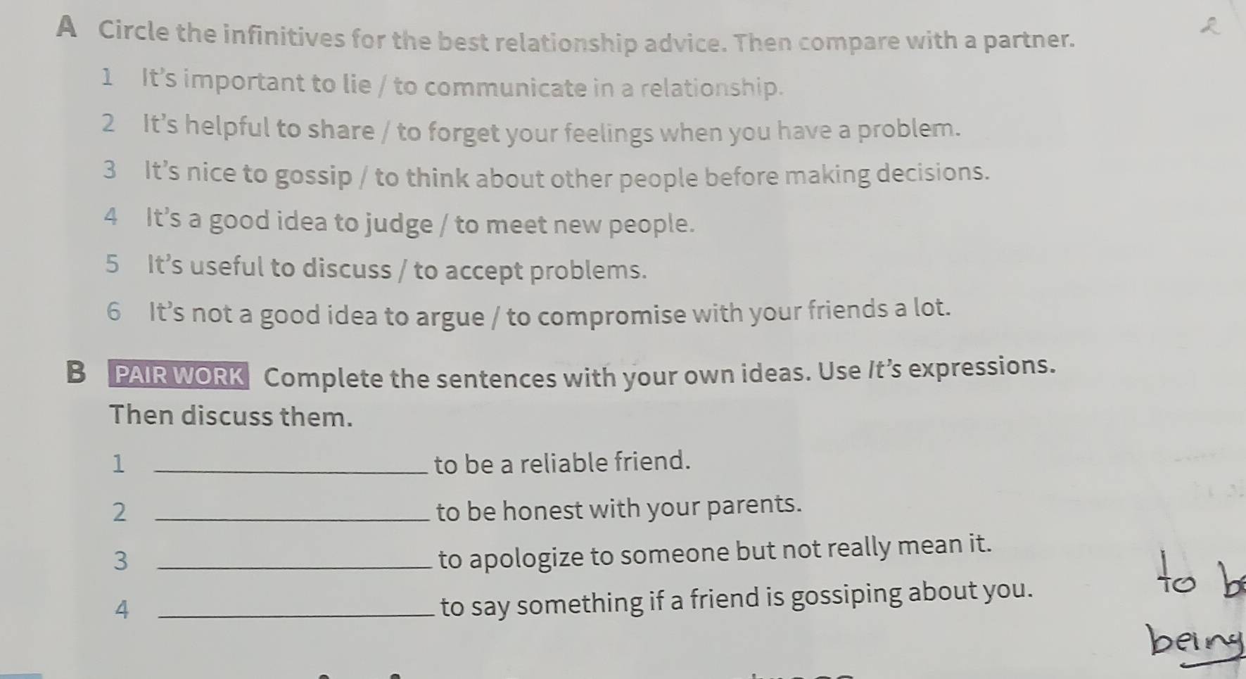 A Circle the infinitives for the best relationship advice. Then compare with a partner. 
1 It’s important to lie / to communicate in a relationship. 
2 It’s helpful to share / to forget your feelings when you have a problem. 
3 It’s nice to gossip / to think about other people before making decisions. 
4 It’s a good idea to judge / to meet new people. 
5 It’s useful to discuss / to accept problems. 
6 It’s not a good idea to argue / to compromise with your friends a lot. 
B PAIR WORK Complete the sentences with your own ideas. Use It’s expressions. 
Then discuss them. 
1 _to be a reliable friend. 
2 _to be honest with your parents. 
_3 
to apologize to someone but not really mean it. 
_4 
to say something if a friend is gossiping about you.