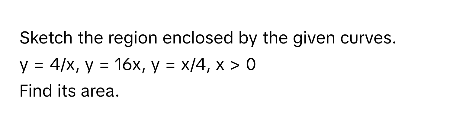 Sketch the region enclosed by the given curves. 
y = 4/x, y = 16x, y = x/4, x > 0 
Find its area.