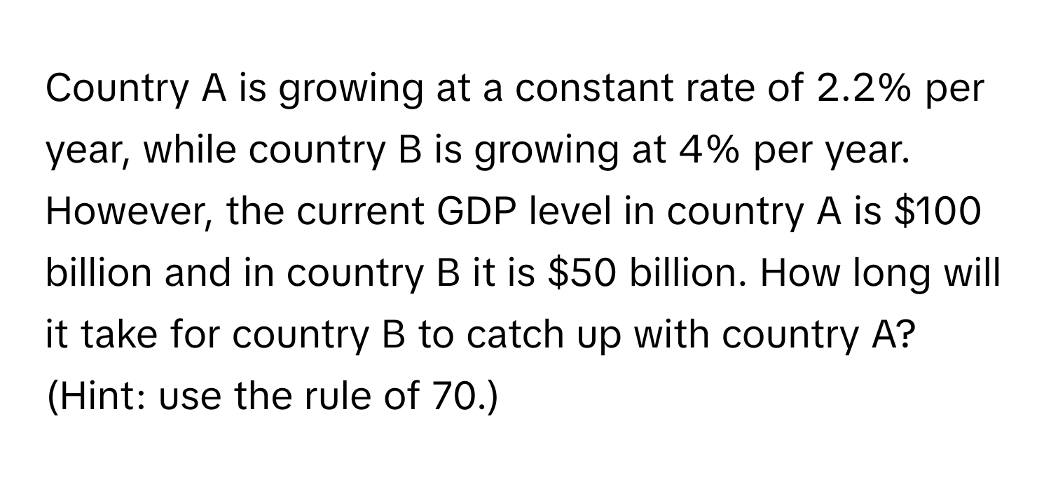 Country A is growing at a constant rate of 2.2% per year, while country B is growing at 4% per year. However, the current GDP level in country A is $100 billion and in country B it is $50 billion. How long will it take for country B to catch up with country A? (Hint: use the rule of 70.)