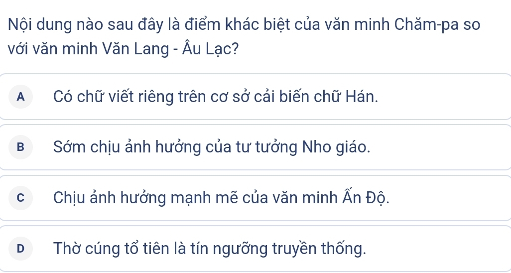 Nội dung nào sau đây là điểm khác biệt của văn minh Chăm-pa so
với văn minh Văn Lang - Âu Lạc?
A Có chữ viết riêng trên cơ sở cải biến chữ Hán.
B Sớm chịu ảnh hưởng của tư tưởng Nho giáo.
C Chịu ảnh hưởng mạnh mẽ của văn minh Ấn Độ.
D Thờ cúng tổ tiên là tín ngưỡng truyền thống.