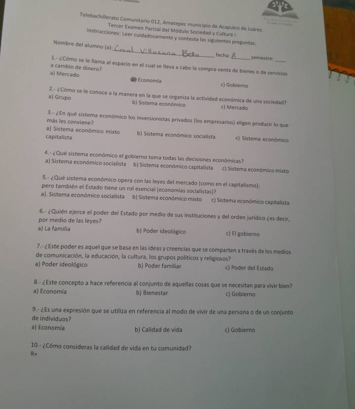 Telebachillerato Comunitario 012, Amatepec municipio de Acapulco de Juárez.
Tercer Examen Parcial del Módulo Sociedad y Cultura I
Instrucciones: Leer cuidadosamente y contesta las siguientes preguntas.
Nombre del alumno (a):_ fecha: semestre
1. - ¿Cómo se le llama al espacio en el cual se lleva a cabo la compra-venta de bienes o de servicios
a cambio de dinero?
a) Mercado D Economía c) Gobierno
2.- ¿Cómo se le conoce a la manera en la que se organiza la actividad económica de una sociedad?
a) Grupo b) Sistema económico c) Mercado
3.- ¿En qué sistema económico los inversionistas privados (los empresarios) eligen producir lo que
más les conviene?
a) Sistema económico mixto b) Sistema económico socialista c) Sistema económico
capitalista
4.- ¿Qué sistema económico el gobierno toma todas las decisiones económicas?
a) Sistema económico socialista b) Sistema económico capitalista c) Sistema económico mixto
5.- ¿Qué sistema económico opera con las leyes del mercado (como en el capitalismo);
pero también el Estado tiene un rol esencial (economias socialistas)?
a). Sistema económico socialista b) Sistema económico mixto c) Sistema económico capitalista
6.- ¿Quién ejerce el poder del Estado por medio de sus instituciones y del orden jurídico ¿es decir,
por medio de las leyes?
a) La familia b) Poder ideológico c) El gobierno
7.- ¿Este poder es aquel que se basa en las ideas y creencias que se comparten a través de los medios
de comunicación, la educación, la cultura, los grupos políticos y religiosos?
a) Poder ideológico b) Poder familiar c) Poder del Estado
8.- ¿Este concepto a hace referencia al conjunto de aquellas cosas que se necesitan para vivir bien?
a) Economía b) Bienestar c) Gobierno
9.- ¿Es una expresión que se utiliza en referencia al modo de vivir de una persona o de un conjunto
de individuos?
a) Economía b) Calidad de vida c) Gobierno
10.- ¿Cómo consideras la calidad de vida en tu comunidad?
R=