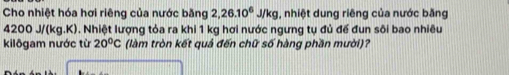 Cho nhiệt hóa hơi riêng của nước băng 2, 26.10^6J/kg , nhiệt dung riêng của nước băng
4200 J/(kg.K). Nhiệt lượng tỏa ra khi 1 kg hơi nước ngưng tụ đủ đế đun sôi bao nhiêu 
kilôgam nước từ 20°C (làm tròn kết quả đến chữ số hàng phần mười)?