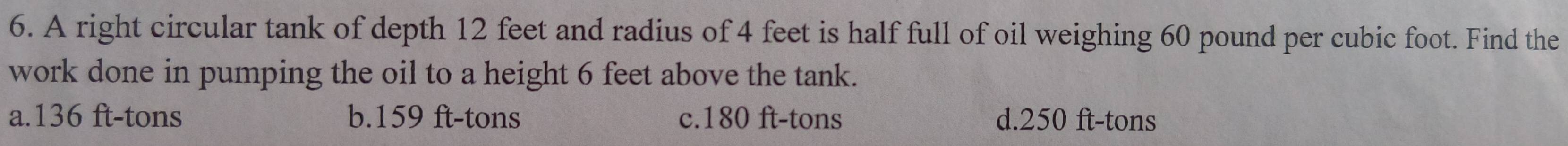 A right circular tank of depth 12 feet and radius of 4 feet is half full of oil weighing 60 pound per cubic foot. Find the
work done in pumping the oil to a height 6 feet above the tank.
a. 136 ft-tons b. 159 ft-tons c. 180 ft-tons d. 250 ft-tons