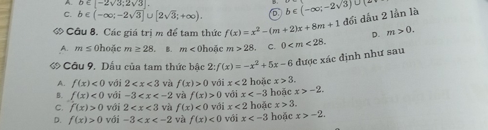 A. b∈ [-2sqrt(3);2sqrt(3)]. 
B.
C. b∈ (-∈fty ;-2sqrt(3)]∪ [2sqrt(3);+∈fty ).
D. b∈ (-∈fty ;-2sqrt(3))∪ (2
« Câu 8. Các giá trị m để tam thức f(x)=x^2-(m+2)x+8m+1 đổi dấu 2 lần là
D. m>0.
A. m≤ 0 hoặc m≥ 28. B. m< hoặc m>28. C. 0 . 
« Câu 9. Dấu của tam thức bậc 2: f(x)=-x^2+5x-6 được xác định như sau
A. f(x)<0</tex> với 2 và f(x)>0 với x<2</tex> hoặc x>3.
B. f(x)<0</tex> với -3 và f(x)>0 với x hoặc x>-2.
C. f(x)>0 với 2 và f(x)<0</tex> với x<2</tex> hoặc x>3.
D. f(x)>0 với -3 và f(x)<0</tex> với x hoặc x>-2.