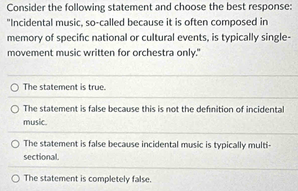 Consider the following statement and choose the best response:
"Incidental music, so-called because it is often composed in
memory of specifc national or cultural events, is typically single-
movement music written for orchestra only."
The statement is true.
The statement is false because this is not the defnition of incidental
music.
The statement is false because incidental music is typically multi-
sectional.
The statement is completely false.