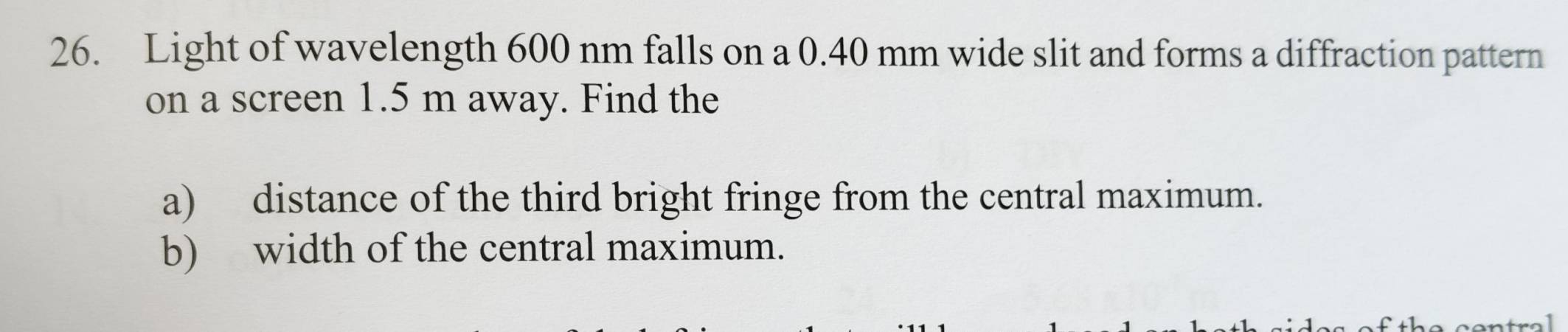 Light of wavelength 600 nm falls on a 0.40 mm wide slit and forms a diffraction pattern 
on a screen 1.5 m away. Find the 
a) distance of the third bright fringe from the central maximum. 
b) width of the central maximum.