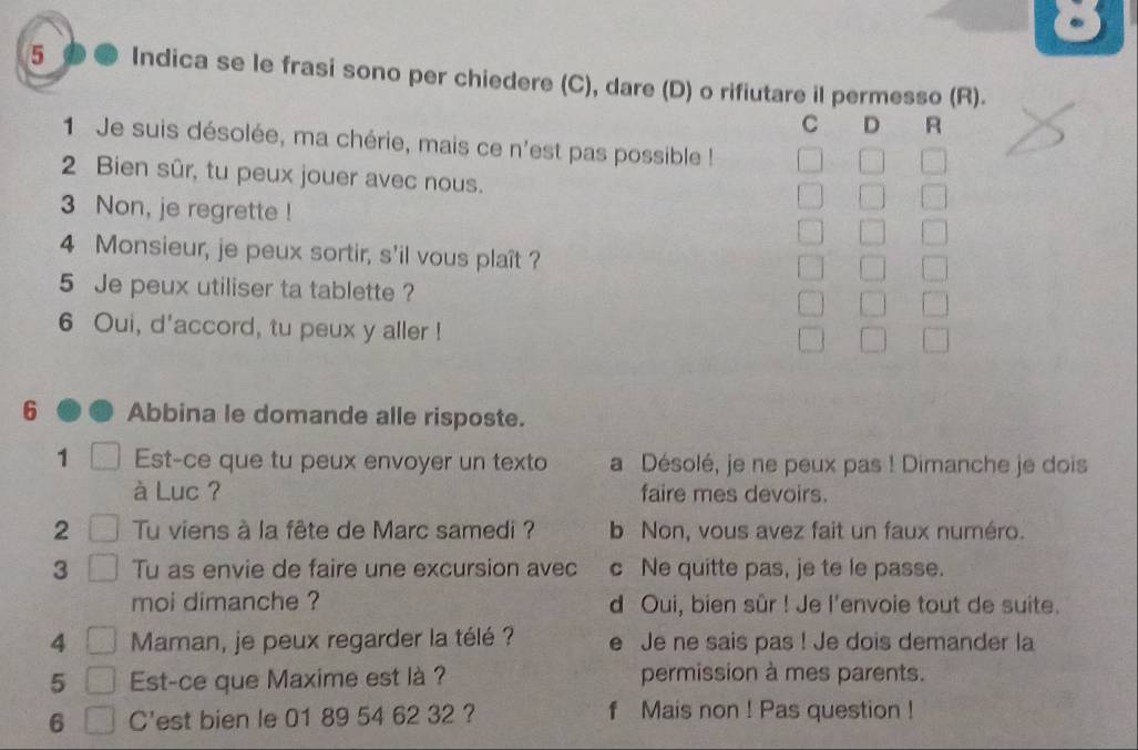 Indica se le frasi sono per chiedere (C), dare (D) o rifiutare il permesso (R).
C D A
1 Je suis désolée, ma chérie, mais ce n'est pas possible !
2 Bien sûr, tu peux jouer avec nous.
3 Non, je regrette !
4 Monsieur, je peux sortir, s'il vous plaît ?
5 Je peux utiliser ta tablette ?
6 Oui, d'accord, tu peux y aller !
6 Abbina le domande alle risposte.
1 Est-ce que tu peux envoyer un texto a Désolé, je ne peux pas ! Dimanche je dois
à Luc ? faire mes devoirs.
2 Tu viens à la fête de Marc samedi ? b Non, vous avez fait un faux numéro.
3 Tu as envie de faire une excursion avec c Ne quitte pas, je te le passe.
moi dimanche ? d Oui, bien sûr ! Je l'envoie tout de suite.
4 Maman, je peux regarder la télé ? e Je ne sais pas ! Je dois demander la
5 Est-ce que Maxime est là ? permission à mes parents.
6 C'est bien le 01 89 54 62 32 ? f Mais non ! Pas question !