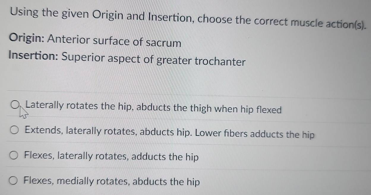 Using the given Origin and Insertion, choose the correct muscle action(s).
Origin: Anterior surface of sacrum
Insertion: Superior aspect of greater trochanter
Laterally rotates the hip, abducts the thigh when hip flexed
Extends, laterally rotates, abducts hip. Lower fibers adducts the hip
Flexes, laterally rotates, adducts the hip
Flexes, medially rotates, abducts the hip