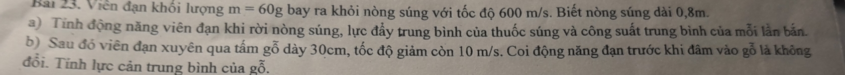 Viên đạn khối lượng m=60g bay ra khỏi nòng súng với tốc độ 600 m/s. Biết nòng súng dài 0,8m. 
a) Tính động năng viên đạn khi rời nòng súng, lực đẩy trung bình của thuốc súng và công suất trung bình của mỗi lần bắn 
b) Sau đó viên đạn xuyên qua tấm gỗ dày 30cm, tốc độ giảm còn 10 m/s. Coi động năng đạn trước khi đâm vào gỗ là không 
đổi. Tính lực cản trung bình của gỗ.