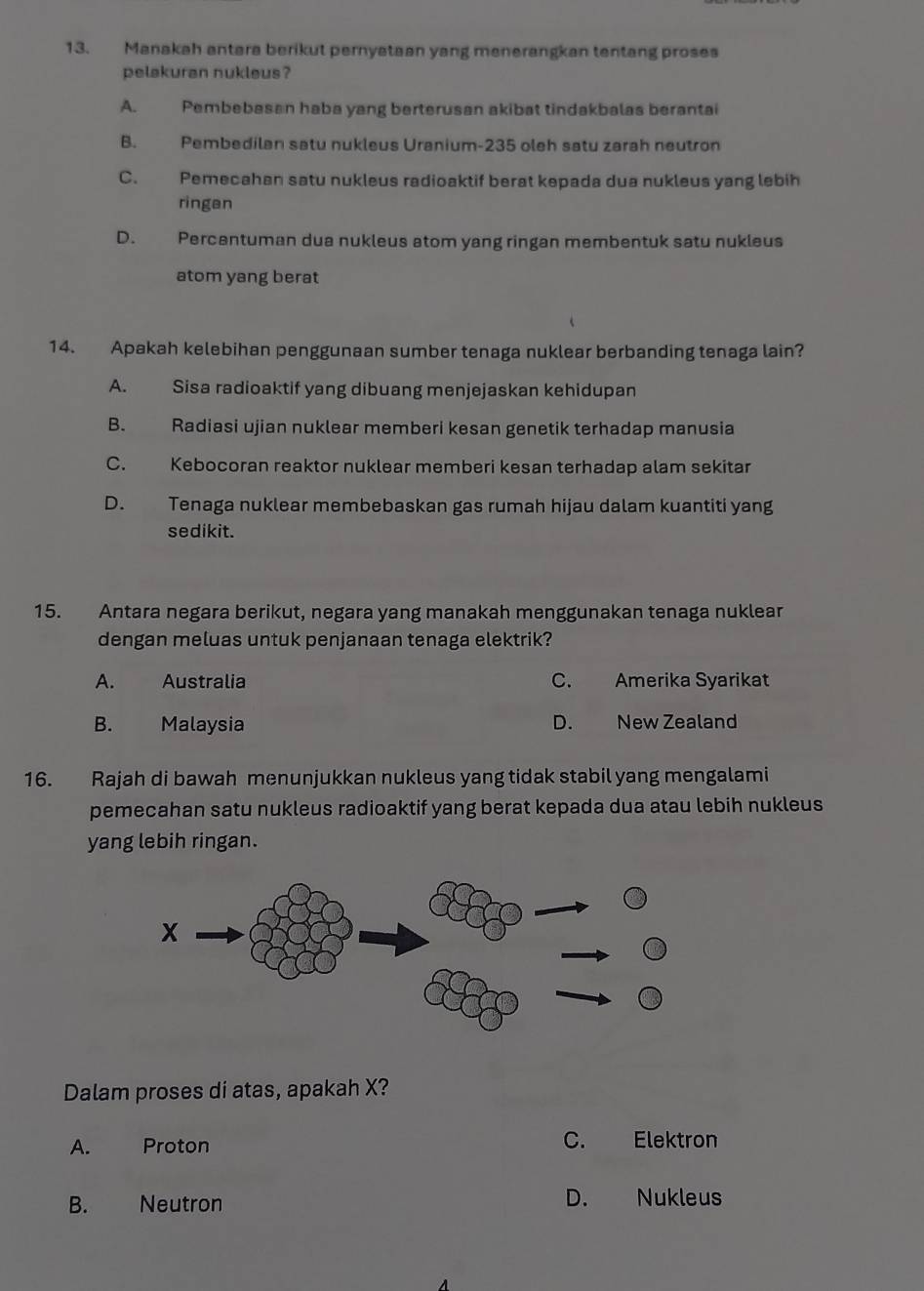 Manakah antara berikut pernystaan yang menerangkan tentang proses
pelakuran nukleus ?
A. Pembebasan haba yang berterusan akibat tindakbalas berantai
B. Pembedilan satu nukleus Uranium- 235 oleh satu zarah neutron
C. Pemecahan satu nukleus radioaktif berat kepada dua nukleus yang lebih
ringan
D. Percantuman dua nukleus atom yang ringan membentuk satu nukleus
atom yang berat
14. Apakah kelebihan penggunaan sumber tenaga nuklear berbanding tenaga lain?
A. Sisa radioaktif yang dibuang menjejaskan kehidupan
B. Radiasi ujian nuklear memberi kesan genetik terhadap manusia
C. Kebocoran reaktor nuklear memberi kesan terhadap alam sekitar
D. Tenaga nuklear membebaskan gas rumah hijau dalam kuantiti yang
sedikit.
15. Antara negara berikut, negara yang manakah menggunakan tenaga nuklear
dengan meluas untuk penjanaan tenaga elektrik?
A. Australia C. Amerika Syarikat
B. Malaysia D. New Zealand
16. Rajah di bawah menunjukkan nukleus yang tidak stabil yang mengalami
pemecahan satu nukleus radioaktif yang berat kepada dua atau lebih nukleus
yang lebih ringan.
Dalam proses di atas, apakah X?
A. Proton C. Elektron
B. Neutron D. Nukleus