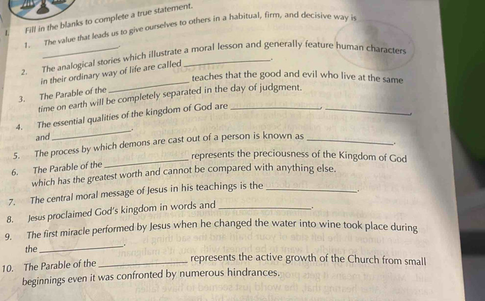 Fill in the blanks to complete a true statement. 
1. The value that leads us to give ourselves to others in a habitual, firm, and decisive way is 
. 
2. The analogical stories which illustrate a moral lesson and generally feature human characters 
. 
in their ordinary way of life are called 
teaches that the good and evil who live at the same 
3. The Parable of the 
_ 
time on earth will be completely separated in the day of judgment._ 
4. The essential qualities of the kingdom of God are_ 
, 
_`. 
and 
5. The process by which demons are cast out of a person is known as_ 
_. 
_represents the preciousness of the Kingdom of God 
6. The Parable of the 
which has the greatest worth and cannot be compared with anything else. 
7. The central moral message of Jesus in his teachings is the_ 
. 
8. Jesus proclaimed God's kingdom in words and_ 
. 
9. The first miracle performed by Jesus when he changed the water into wine took place during 
the 
_ 
_. 
10. The Parable of the 
_represents the active growth of the Church from small 
beginnings even it was confronted by numerous hindrances.