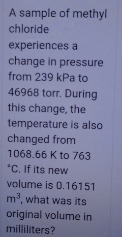 A sample of methyl 
chloride 
experiences a 
change in pressure 
from 239 kPa to
46968 torr. During 
this change, the 
temperature is also 
changed from
1068.66 K to 763°C. If its new 
volume is 0.16151
m^3 , what was its 
original volume in
milliliters?