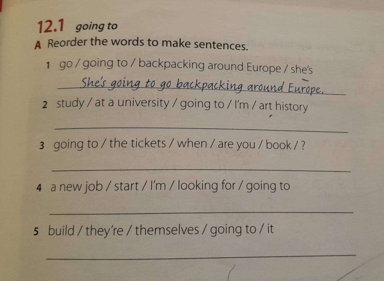 12.1 going to 
A Reorder the words to make sentences. 
1 go / going to / backpacking around Europe / she's 
_ 
2 study / at a university / going to / I'm / art history 
_ 
3 going to / the tickets / when / are you / book / ? 
_ 
4 a new job / start / I'm / looking for / going to 
_ 
5 build / they're / themselves / going to / it 
_