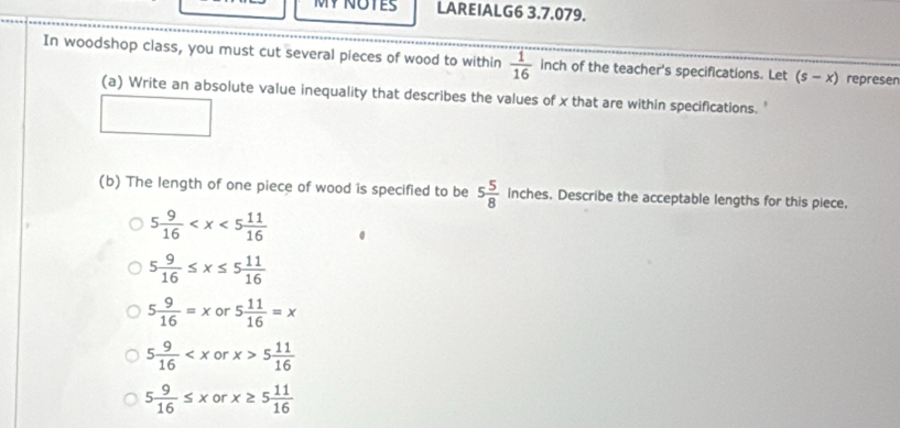 MY NOTES LAREIALG6 3.7.079.
In woodshop class, you must cut several pieces of wood to within  1/16  inch of the teacher's specifications. Let (s-x) represen
(a) Write an absolute value inequality that describes the values of x that are within specifications. '
(b) The length of one piece of wood is specified to be 5 5/8  inches. Describe the acceptable lengths for this piece.
5 9/16 
5 9/16 ≤ x≤ 5 11/16 
5 9/16 =x or 5 11/16 =x
5 9/16  or x>5 11/16 
5 9/16 ≤ x or x≥ 5 11/16 