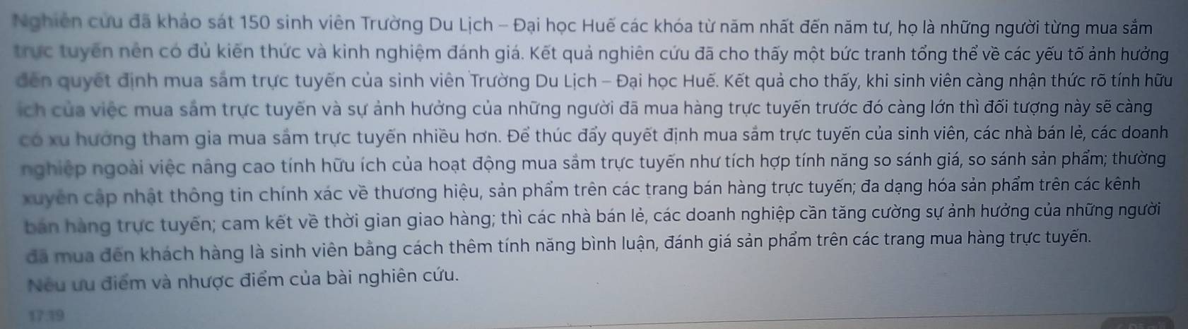 Nghiên cứu đã khảo sát 150 sinh viên Trường Du Lịch - Đại học Huế các khóa từ năm nhất đến năm tư, họ là những người từng mua sắm
trực tuyến nên có đủ kiên thức và kinh nghiệm đánh giá. Kết quả nghiên cứu đã cho thấy một bức tranh tổng thể về các yếu tố ảnh hưởng
đến quyết định mua sảm trực tuyến của sinh viên Trường Du Lịch - Đại học Huế. Kết quả cho thấy, khi sinh viên càng nhận thức rõ tính hữu
ích của việc mua sảm trực tuyến và sự ảnh hưởng của những người đã mua hàng trực tuyến trước đó càng lớn thì đối tượng này sẽ càng
có xu hướng tham gia mua sảm trực tuyến nhiều hơn. Để thúc đẩy quyết định mua sắm trực tuyến của sinh viên, các nhà bán lẻ, các doanh
nghiệp ngoài việc nâng cao tính hữu ích của hoạt động mua sảm trực tuyến như tích hợp tính năng so sánh giá, so sánh sản phẩm; thường
xuyên cập nhật thông tin chính xác về thương hiệu, sản phẩm trên các trang bán hàng trực tuyến; đa dạng hóa sản phẩm trên các kênh
bán hàng trực tuyến; cam kết về thời gian giao hàng; thì các nhà bán lẻ, các doanh nghiệp cần tăng cường sự ảnh hưởng của những người
đã mua đến khách hàng là sinh viên bằng cách thêm tính năng bình luận, đánh giá sản phẩm trên các trang mua hàng trực tuyến.
Nếu ưu điểm và nhược điểm của bài nghiên cứu.
17.39